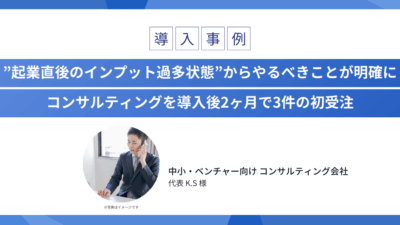 ”起業直後のインプット過多状態”からやるべきことが明確に コンサルティングを導入後2ヶ月で3件の初受注